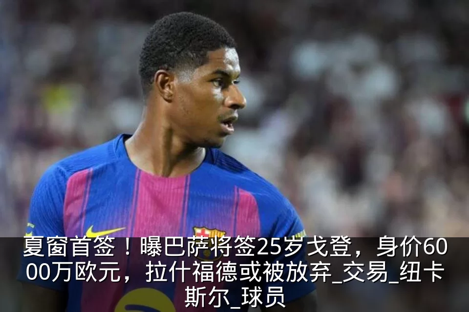 夏窗首签！曝巴萨将签25岁戈登，身价6000万欧元，拉什福德或被放弃_交易_纽卡斯尔_球员